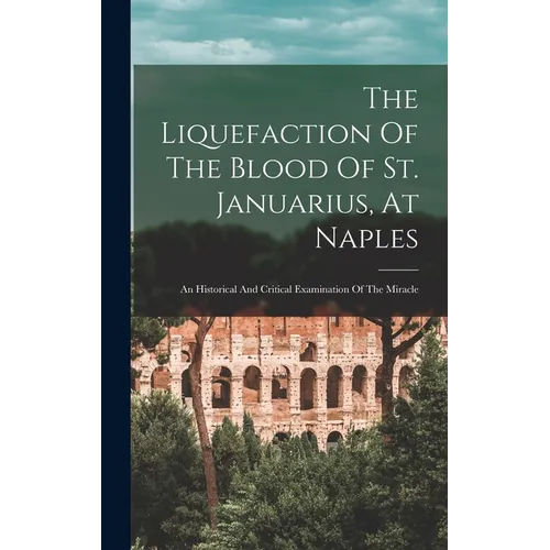 The Liquefaction Of The Blood Of St. Januarius, At Naples: An Historical And Critical Examination Of The Miracle