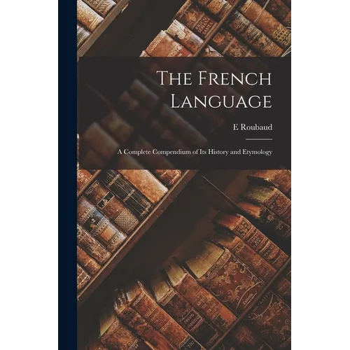 The French Language: A Complete Compendium of Its History and Etymology