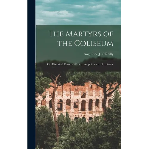 The Martyrs of the Coliseum: Or, Historical Records of the ... Amphitheatre of ... Rome
