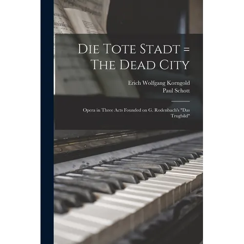 Die Tote Stadt = The Dead City: Opera in Three Acts Founded on G. Rodenbach's "Das Trugbild"