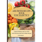 Air Fryer Recipes For Diabetics: Control Diabetes and Live Well With Delicious Easy-to-Make Recipes