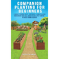 Companion Planting For Beginners: A Guide To Pairing Fruits, Vegetables, Flowers & Herbs For Nutrient-Rich Soil, Higher Yields & Natural Pest Control