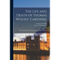 The Life and Death of Thomas Wolsey, Cardinal: Once Archbishop of York and Lord Chancellor of England