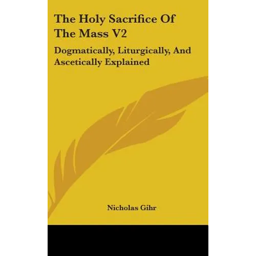 The Holy Sacrifice Of The Mass V2: Dogmatically, Liturgically, And Ascetically Explained